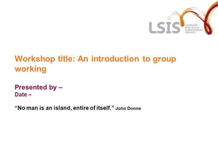 Workshop title: An introduction to group working Presented by – Date – “No man is an island, entire of itself.” John Donne.