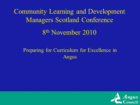 Community Learning and Development Managers Scotland Conference 8 th November 2010 Preparing for Curriculum for Excellence in Angus.
