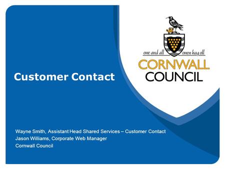 Customer Contact Wayne Smith, Assistant Head Shared Services – Customer Contact Jason Williams, Corporate Web Manager Cornwall Council.
