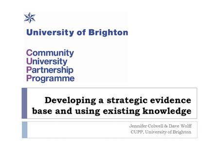 Developing a strategic evidence base and using existing knowledge Jennifer Colwell & Dave Wolff CUPP, University of Brighton.