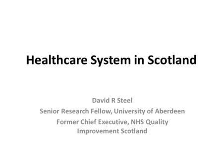 Healthcare System in Scotland David R Steel Senior Research Fellow, University of Aberdeen Former Chief Executive, NHS Quality Improvement Scotland.