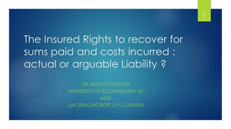 The Insured Rights to recover for sums paid and costs incurred : actual or arguable Liability ? BY DR ADOLFO PAOLINI UNIVERSITY OF BUCKINGHAM, UK AND DACBEACHCROFT.