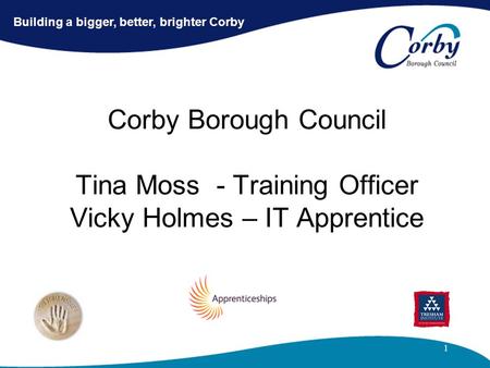 1 Corby Borough Council Tina Moss - Training Officer Vicky Holmes – IT Apprentice Building a bigger, better, brighter Corby.