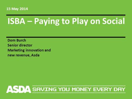 ISBA – Paying to Play on Social Dom Burch Senior director Marketing innovation and new revenue, Asda 15 May 2014.