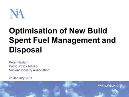 Optimisation of New Build Spent Fuel Management and Disposal Peter Haslam Public Policy Advisor Nuclear Industry Association 25 January 2011.