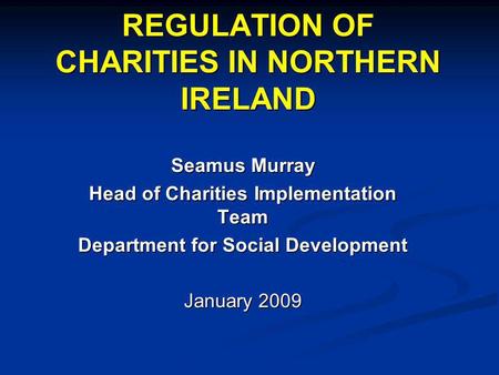 REGULATION OF CHARITIES IN NORTHERN IRELAND Seamus Murray Head of Charities Implementation Team Department for Social Development January 2009.