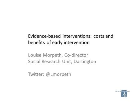 Evidence-based interventions: costs and benefits of early intervention Louise Morpeth, Co-director Social Research Unit, Dartington