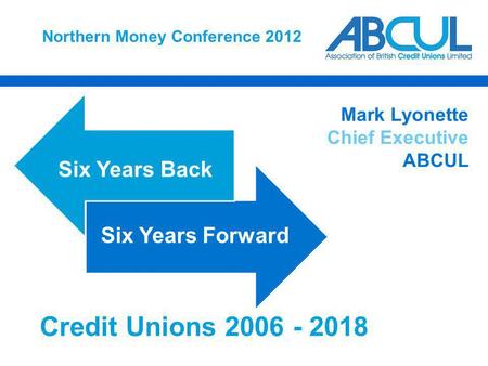 Northern Money Conference 2012 Six Years Back Six Years Forward Mark Lyonette Chief Executive ABCUL Credit Unions 2006 - 2018.