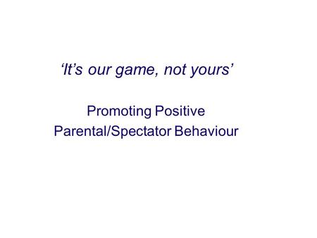 ‘It’s our game, not yours’ Promoting Positive Parental/Spectator Behaviour.