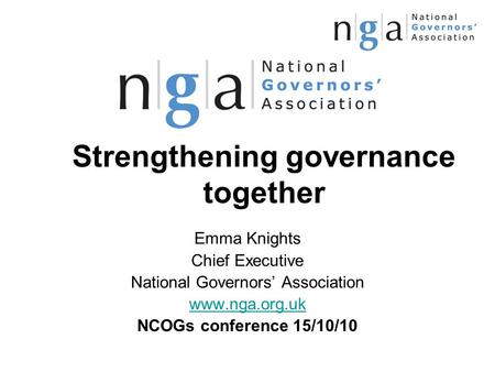 Strengthening governance together Emma Knights Chief Executive National Governors’ Association www.nga.org.uk NCOGs conference 15/10/10.