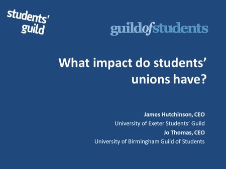 What impact do students’ unions have? James Hutchinson, CEO University of Exeter Students’ Guild Jo Thomas, CEO University of Birmingham Guild of Students.