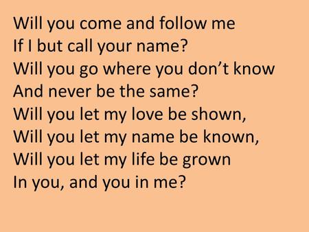 Will you come and follow me If I but call your name? Will you go where you don’t know And never be the same? Will you let my love be shown, Will you let.