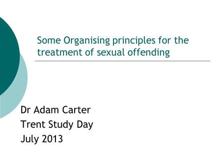Some Organising principles for the treatment of sexual offending Dr Adam Carter Trent Study Day July 2013.