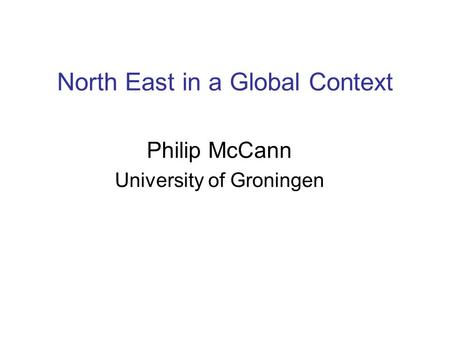 North East in a Global Context Philip McCann University of Groningen.