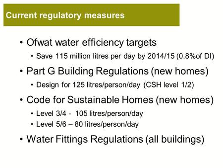 Current regulatory measures Ofwat water efficiency targets Save 115 million litres per day by 2014/15 (0.8%of DI) Part G Building Regulations (new homes)