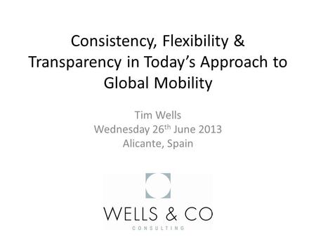 Consistency, Flexibility & Transparency in Today’s Approach to Global Mobility Tim Wells Wednesday 26 th June 2013 Alicante, Spain.