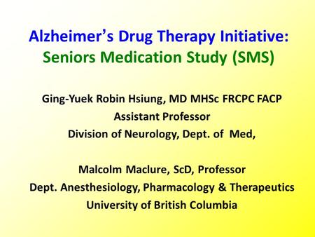 Alzheimer’s Drug Therapy Initiative: Seniors Medication Study (SMS) Ging-Yuek Robin Hsiung, MD MHSc FRCPC FACP Assistant Professor Division of Neurology,