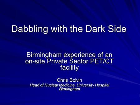 Dabbling with the Dark Side Birmingham experience of an on-site Private Sector PET/CT facility Chris Boivin Head of Nuclear Medicine, University Hospital.