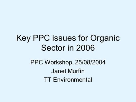 Key PPC issues for Organic Sector in 2006 PPC Workshop, 25/08/2004 Janet Murfin TT Environmental.