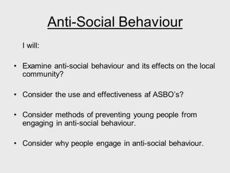 Anti-Social Behaviour I will: Examine anti-social behaviour and its effects on the local community? Consider the use and effectiveness af ASBO’s? Consider.