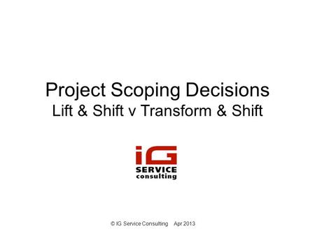 © IG Service ConsultingApr 2013 Project Scoping Decisions Lift & Shift v Transform & Shift.