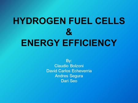HYDROGEN FUEL CELLS & ENERGY EFFICIENCY By: Claudio Bolzoni David Carlos Echeverria Andres Segura Dari Seo.