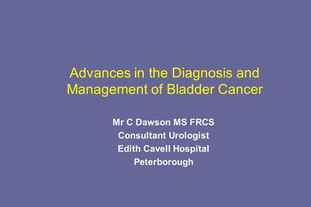 Advances in the Diagnosis and Management of Bladder Cancer Mr C Dawson MS FRCS Consultant Urologist Edith Cavell Hospital Peterborough.