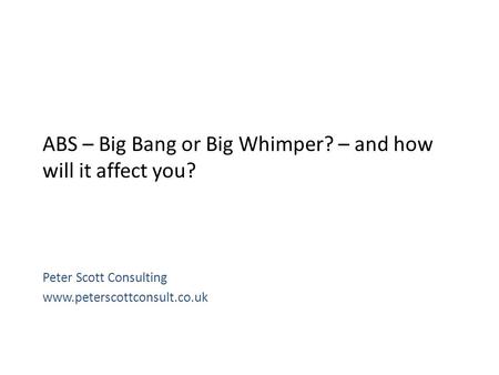 ABS – Big Bang or Big Whimper? – and how will it affect you? Peter Scott Consulting www.peterscottconsult.co.uk.