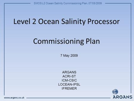 Www.argans.co.uk SMOS L2 Ocean Salinity Commissioning Plan, 07/05/2009 Level 2 Ocean Salinity Processor Commissioning Plan 7 May 2009 ARGANS ACRI-ST ICM-CSIC.