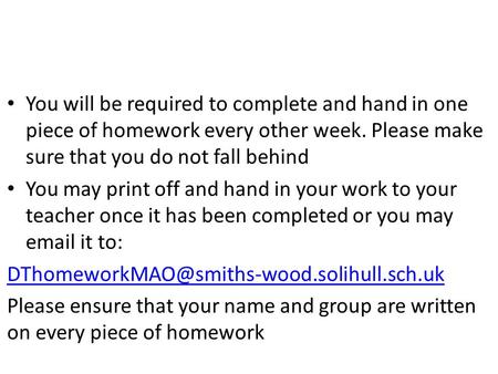 You will be required to complete and hand in one piece of homework every other week. Please make sure that you do not fall behind You may print off and.