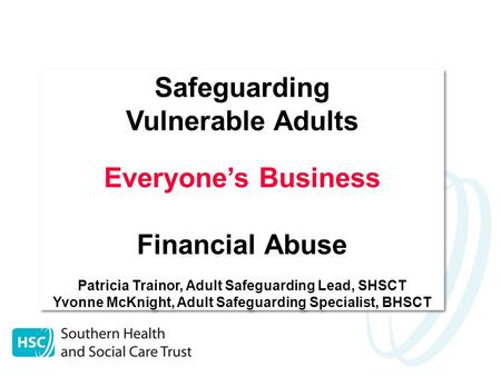 Safeguarding Vulnerable Adults Everyone’s Business Financial Abuse Patricia Trainor, Adult Safeguarding Lead, SHSCT Yvonne McKnight, Adult Safeguarding.