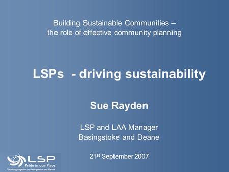 Building Sustainable Communities – the role of effective community planning LSPs - driving sustainability Sue Rayden LSP and LAA Manager Basingstoke and.