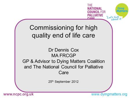 Www.ncpc.org.ukwww.dyingmatters.org Commissioning for high quality end of life care Dr Dennis Cox MA FRCGP GP & Advisor to Dying Matters Coalition and.