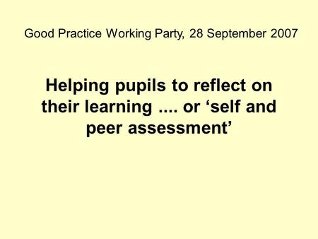 Helping pupils to reflect on their learning.... or ‘self and peer assessment’ Good Practice Working Party, 28 September 2007.