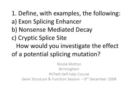 1. Define, with examples, the following: a) Exon Splicing Enhancer b) Nonsense Mediated Decay c) Cryptic Splice Site How would you investigate the effect.