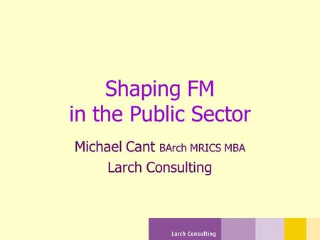 Shaping FM in the Public Sector Michael Cant BArch MRICS MBA Larch Consulting.