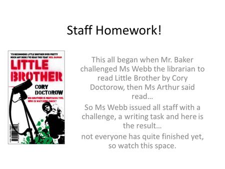 Staff Homework! This all began when Mr. Baker challenged Ms Webb the librarian to read Little Brother by Cory Doctorow, then Ms Arthur said read… So Ms.