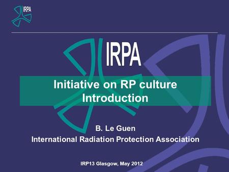 Initiative on RP culture Introduction B. Le Guen International Radiation Protection Association IRP13 Glasgow, May 2012.