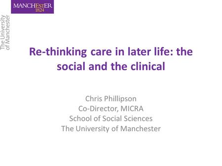 Re-thinking care in later life: the social and the clinical Chris Phillipson Co-Director, MICRA School of Social Sciences The University of Manchester.