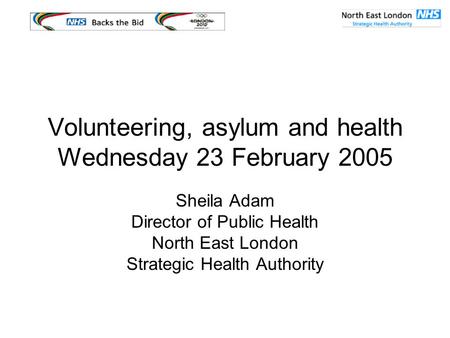 Volunteering, asylum and health Wednesday 23 February 2005 Sheila Adam Director of Public Health North East London Strategic Health Authority.