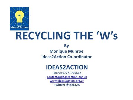 RECYCLING THE ‘W’s By Monique Munroe Ideas2Action Co-ordinator IDEAS2ACTION Phone: 07771 705662  Twitter: