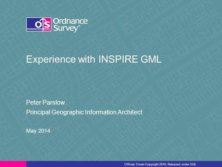 Official; Crown Copyright 2014; Released under OGL Experience with INSPIRE GML Peter Parslow Principal Geographic Information Architect May 2014.