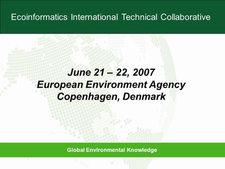 Global Environmental Knowledge Ecoinformatics International Technical Collaborative June 21 – 22, 2007 European Environment Agency Copenhagen, Denmark.