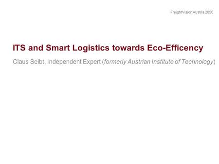 FreightVision Austria 2050 ITS and Smart Logistics towards Eco-Efficency Claus Seibt, Independent Expert (formerly Austrian Institute of Technology)