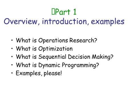 Part 1 Overview, introduction, examples What is Operations Research? What is Optimization What is Sequential Decision Making? What is Dynamic Programming?