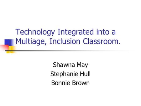 Technology Integrated into a Multiage, Inclusion Classroom. Shawna May Stephanie Hull Bonnie Brown.