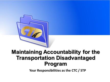 Maintaining Accountability for the Transportation Disadvantaged Program Your Responsibilities as the CTC / STP.