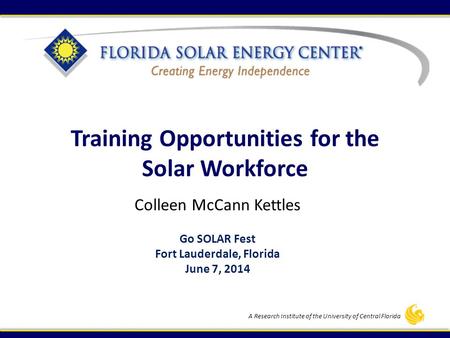 A Research Institute of the University of Central Florida Training Opportunities for the Solar Workforce Colleen McCann Kettles Go SOLAR Fest Fort Lauderdale,