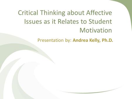 Critical Thinking about Affective Issues as it Relates to Student Motivation Presentation by: Andrea Kelly, Ph.D.