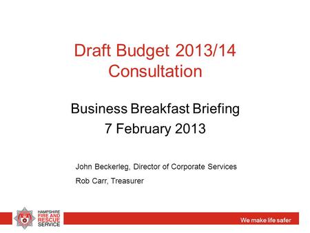 We make life safer Draft Budget 2013/14 Consultation Business Breakfast Briefing 7 February 2013 John Beckerleg, Director of Corporate Services Rob Carr,